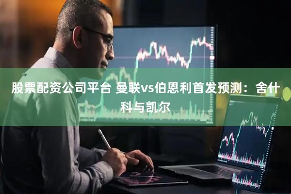 股票配资公司平台 曼联vs伯恩利首发预测：舍什科与凯尔