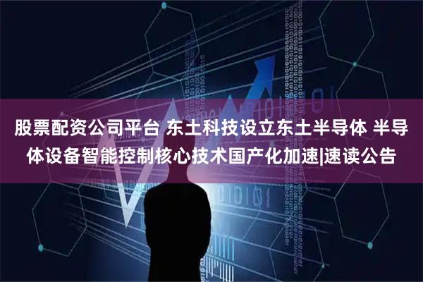 股票配资公司平台 东土科技设立东土半导体 半导体设备智能控制核心技术国产化加速|速读公告