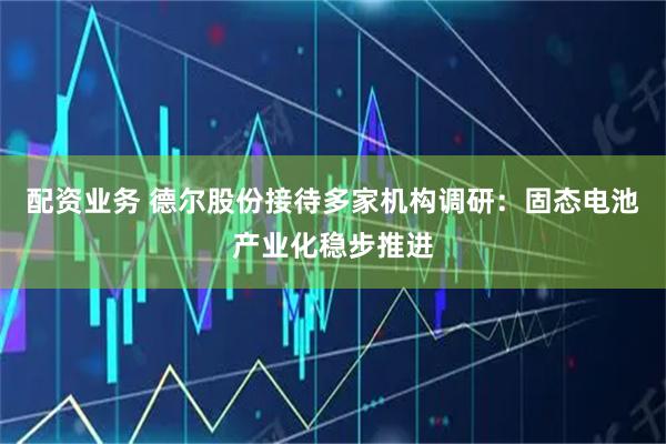 配资业务 德尔股份接待多家机构调研：固态电池产业化稳步推进