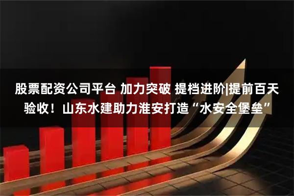 股票配资公司平台 加力突破 提档进阶|提前百天验收！山东水建助力淮安打造“水安全堡垒”