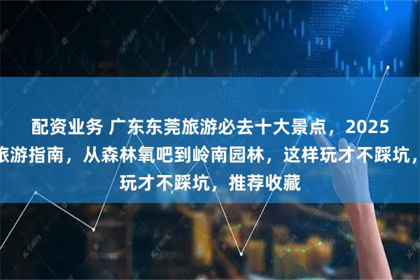 配资业务 广东东莞旅游必去十大景点，2025东莞最新旅游指南，从森林氧吧到岭南园林，这样玩才不踩坑，推荐收藏