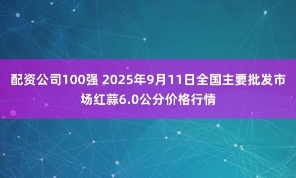 配资公司100强 2025年9月11日全国主要批发市场红蒜6.0公分价格行情