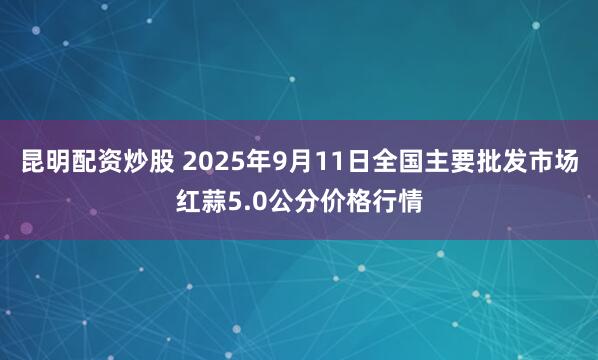 昆明配资炒股 2025年9月11日全国主要批发市场红蒜5.0公分价格行情