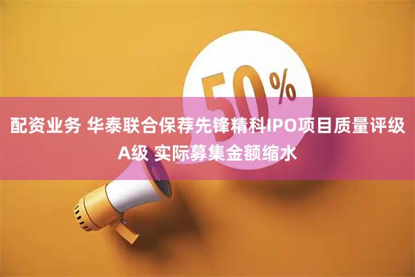 配资业务 华泰联合保荐先锋精科IPO项目质量评级A级 实际募集金额缩水