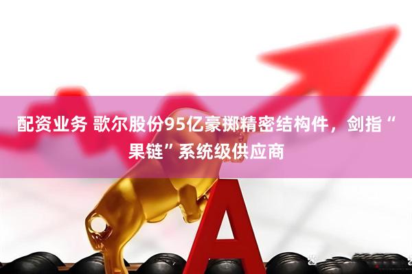 配资业务 歌尔股份95亿豪掷精密结构件，剑指“果链”系统级供应商