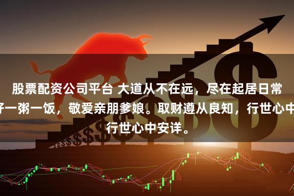 股票配资公司平台 大道从不在远，尽在起居日常。吃好一粥一饭，敬爱亲朋爹娘。取财遵从良知，行世心中安详。