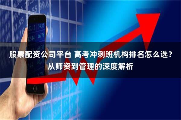 股票配资公司平台 高考冲刺班机构排名怎么选?从师资到管理的深度解析