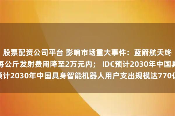 股票配资公司平台 影响市场重大事件:蓝箭航天终极目标是将朱雀三号每公斤发射费用降至2万元内; IDC预计2030年中国具身智能机器人用户支出规模达770亿美元
