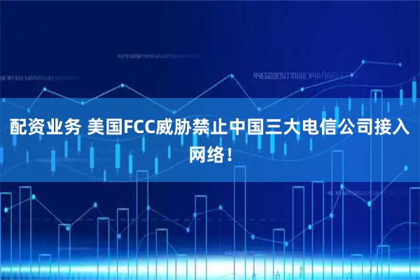 配资业务 美国FCC威胁禁止中国三大电信公司接入网络!