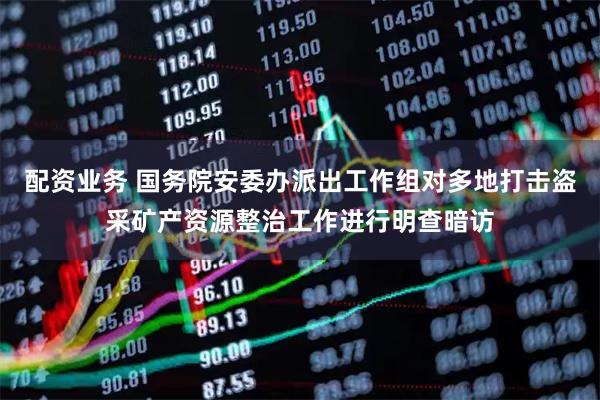配资业务 国务院安委办派出工作组对多地打击盗采矿产资源整治工作进行明查暗访
