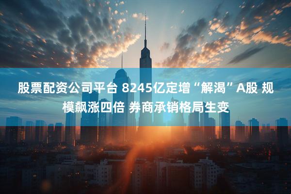 股票配资公司平台 8245亿定增“解渴”A股 规模飙涨四倍 券商承销格局生变