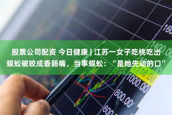 股票公司配资 今日健康 | 江苏一女子吃桃吃出蜈蚣被咬成香肠嘴，当事蜈蚣：“是她先动的口”