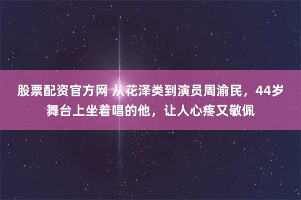 股票配资官方网 从花泽类到演员周渝民，44岁舞台上坐着唱的他，让人心疼又敬佩