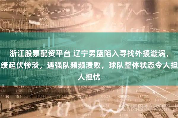 浙江股票配资平台 辽宁男篮陷入寻找外援漩涡，战绩起伏惨淡，遇强队频频溃败，球队整体状态令人担忧