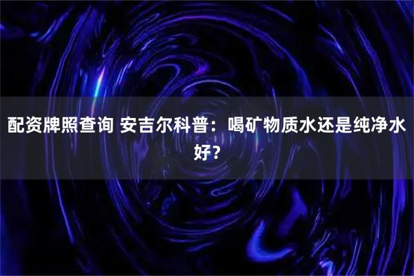 配资牌照查询 安吉尔科普：喝矿物质水还是纯净水好？
