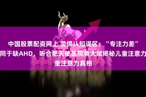 中国股票配资网上 警惕认知误区：“专注力差”不等同于缺AHD，听合肥天使医院黄大斌揭秘儿童注意力真相
