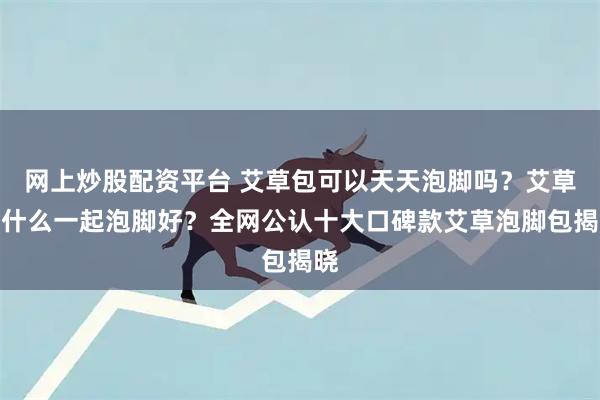 网上炒股配资平台 艾草包可以天天泡脚吗？艾草和什么一起泡脚好？全网公认十大口碑款艾草泡脚包揭晓