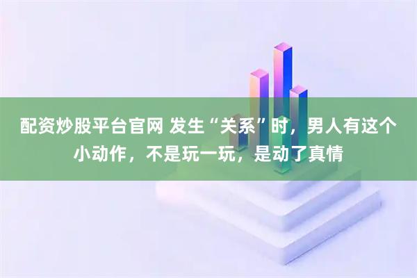 配资炒股平台官网 发生“关系”时，男人有这个小动作，不是玩一玩，是动了真情