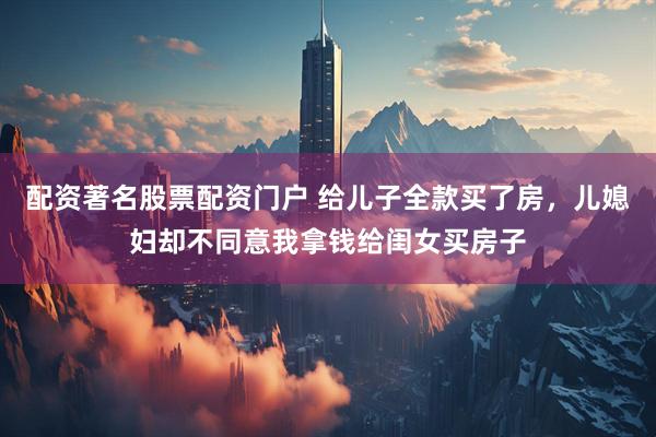 配资著名股票配资门户 给儿子全款买了房，儿媳妇却不同意我拿钱给闺女买房子