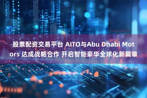 股票配资交易平台 AITO与Abu Dhabi Motors 达成战略合作 开启智能豪华全球化新篇章