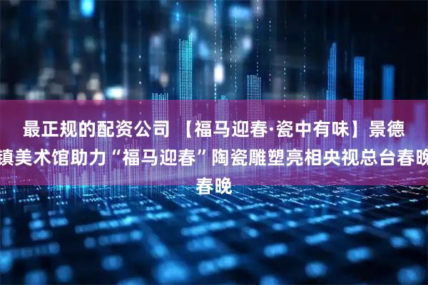 最正规的配资公司 【福马迎春·瓷中有味】景德镇美术馆助力“福马迎春”陶瓷雕塑亮相央视总台春晚