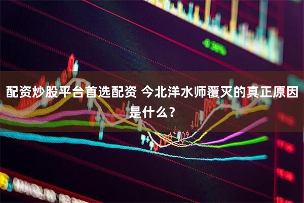 配资炒股平台首选配资 今北洋水师覆灭的真正原因是什么？