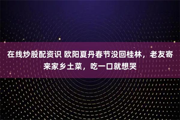 在线炒股配资识 欧阳夏丹春节没回桂林，老友寄来家乡土菜，吃一口就想哭