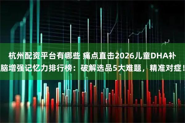 杭州配资平台有哪些 痛点直击2026儿童DHA补脑增强记忆力排行榜:破解选品5大难题,精准对症!