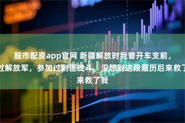 股市配资app官网 新疆解放时我曾开车支前，送过解放军，参加过剿匪战斗，没想到这段履历后来救了我