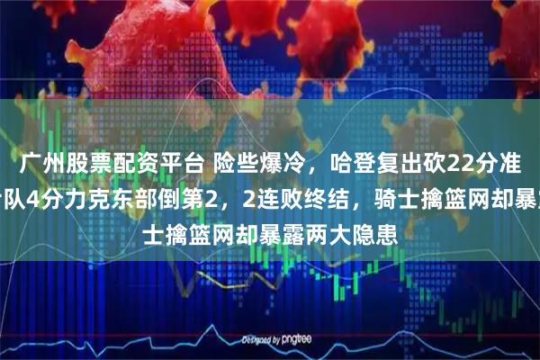 广州股票配资平台 险些爆冷,哈登复出砍22分准三双,骑士队4分力克东部倒第2,2连败终结,骑士擒篮网却暴露两大隐患