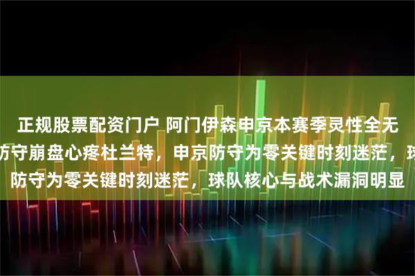 正规股票配资门户 阿门伊森申京本赛季灵性全无、全面退步，门神组合防守崩盘心疼杜兰特，申京防守为零关键时刻迷茫，球队核心与战术漏洞明显