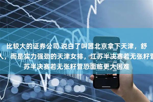 比较大的证券公司 说白了叫嚣北京拿下天津，舒鸭最怕的不是别人，而是实力强劲的天津女排，江苏半决赛若无张籽萱恐面临更大困难