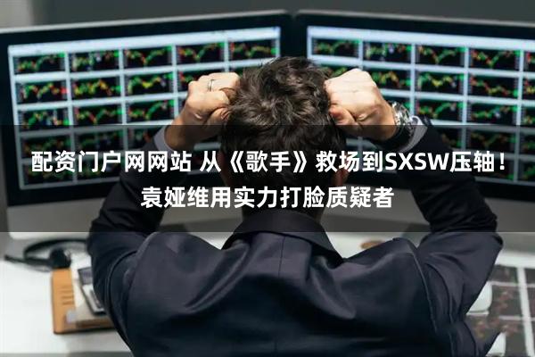 配资门户网网站 从《歌手》救场到SXSW压轴!袁娅维用实力打脸质疑者