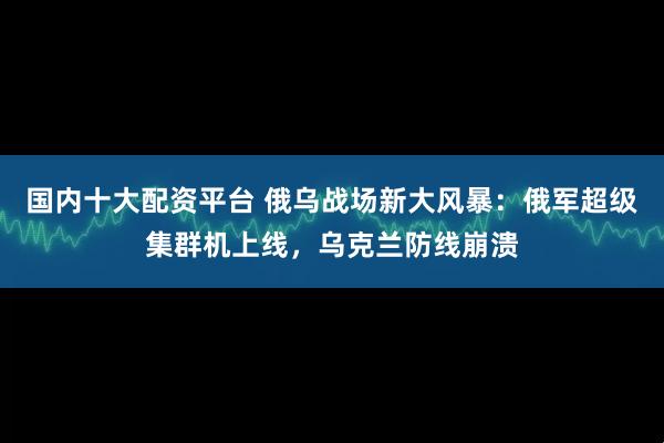 国内十大配资平台 俄乌战场新大风暴:俄军超级集群机上线,乌克兰防线崩溃