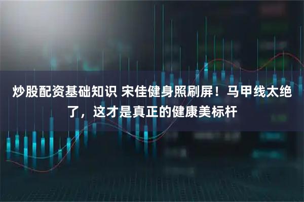 炒股配资基础知识 宋佳健身照刷屏！马甲线太绝了，这才是真正的健康美标杆