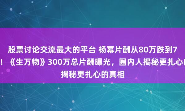 股票讨论交流最大的平台 杨幂片酬从80万跌到7.69万！《生万物》300万总片酬曝光，圈内人揭秘更扎心的真相