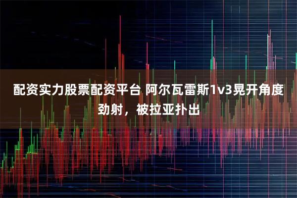 配资实力股票配资平台 阿尔瓦雷斯1v3晃开角度劲射，被拉亚扑出