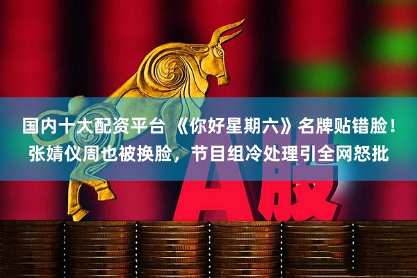 国内十大配资平台 《你好星期六》名牌贴错脸！张婧仪周也被换脸，节目组冷处理引全网怒批