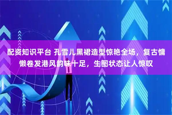 配资知识平台 孔雪儿黑裙造型惊艳全场，复古慵懒卷发港风韵味十足，生图状态让人惊叹