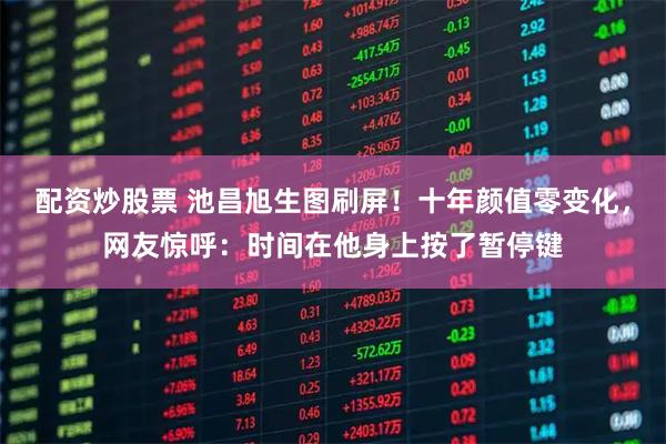 配资炒股票 池昌旭生图刷屏！十年颜值零变化，网友惊呼：时间在他身上按了暂停键