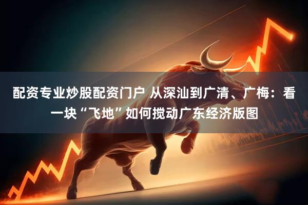配资专业炒股配资门户 从深汕到广清、广梅：看一块“飞地”如何搅动广东经济版图