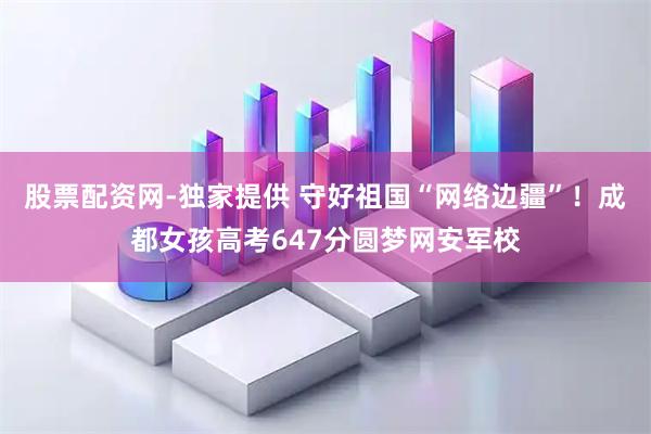 股票配资网-独家提供 守好祖国“网络边疆”！成都女孩高考647分圆梦网安军校